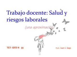 Trabajo docente: Salud y
riesgos laborales
(una aproximación)

TET- ISFD N 39

Prof. Juan I. Sago

 