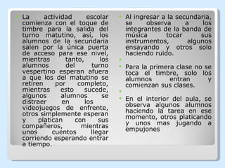 La actividad escolar comienza con el toque de timbre para la salida del turno matutino, así, los alumnos de la secundaria salen por la única puerta de acceso para ese nivel, mientras tanto, los alumnos del turno vespertino esperan afuera a que los del matutino se retiren por completo, mientras esto sucede, algunos alumnos se distraer en los  videojuegos de enfrente, otros simplemente esperan y platican con sus compañeros, mientras unos cuentos llegar corriendo esperando entrar a tiempo. Al ingresar a la secundaria, se observa a los integrantes de la banda de música tocar sus instrumentos, algunos ensayando y otros solo haciendo ruido.   Para la primera clase no se toca el timbre, solo los alumnos entran y comienzan sus clases.   En el interior del aula, se observa algunos alumnos haciendo la tarea en ese momento, otros platicando y unos mas jugando a empujones 