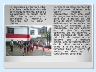 La profesora en turno arriba  a la clase media hora después de iniciada la misma, saluda a los alumnos, se sienta en la silla mientras saca de su portafolios su material y comienza con su clase  (física). Comienza su clase escribiendo en el pizarrón el tema de la sesión (mezclas y compuesto), hace una serie de preguntas a los alumnos, para que a través de una lluvia de ideas obtengan las definiciones de  lo que es una mezcla, un elemento y un compuesto, así ella escribió en el pizarrón algunas opiniones de los alumnos y daba ejemplos de cada uno. (al inicio de sesión no se observo que la maestra hiciera una retroalimentación de la clase anterior para unirla a la de este día, y tampoco hizo un cierre de sesión, es decir no dio conclusiones generales) 