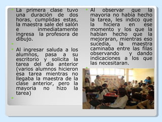 La primera clase tuvo una duración de dos horas, cumplidas estas, la maestra sale del salón e inmediatamente ingresa  la profesora de dibujo.   Al ingresar saluda a los alumnos, pasa a su escritorio y solicita la tarea del día anterior (varios alumnos hicieron esa tarea mientras no llegaba la maestra de la clase anterior, pero la mayoria no hizo la tarea)   Al observar que la mayoria no había hecho la tarea, les indico que la hiciera en ese momento y los que la habían hecho que la mejoraran, mientras eso sucedía, la maestra caminaba entre las filas observando  y dando indicaciones a los que las necesitaran.   