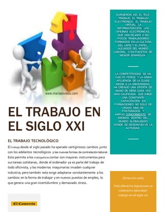 EL TRABAJO EN
EL SIGLO XXI
EL TRABAJO TECNOLÓGICO
El trabajo desde el siglo pasado ha operado vertiginosos cambios junto
con los adelantos tecnológicos y las nuevas formas de contratación laboral.
Esto permite a los trabajadores contar con mayores instrumentos para
sus tareas cotidianas, donde el ordenador ya es parte del trabajo de
todo oficinista, y las modernas maquinarias invaden cualquier
industria; pero también esto exige adaptarse constantemente a los
cambios en la forma de trabajar y en nuevos puestos de empleo, lo
que genera una gran incertidumbre y demasiado stress.
SURGIERON ASÍ, EL TELE-
TRABAJO, EL TRABAJO
ELECTRÓNICO, EL TRABAJO
VIRTUAL, LA
INFORMATIZACIÓN, LAS
OFICINAS ELECTRÓNICAS,
QUE HAN DEJADO A NO
POCOS TRABAJADORES
FORMADOS EN LA CULTURA
DEL LÁPIZ Y EL PAPEL,
ALEJADOS DEL MUNDO
LABORAL, O EN PUESTOS DE
MENOR JERARQUÍA.
LA COMPETITIVIDAD SE HA
VUELTO FEROZ, Y LA GRAN
AFLUENCIA DE LA CLASE
MEDIA A LA UNIVERSIDAD,
HA CREADO UNA OFERTA DE
MANO DE OBRA CADA VEZ
MÁS CALIFICADA, QUE EXIGE
UNA CONSTANTE
CAPACITACIÓN EN
FORMACIONES NO SOLO DE
GRADO SINO DE
POSTGRADOS, Y
AMPLIO CONOCIMIENTO DE
IDIOMAS, DENTRO DEL
MUNDO GLOBALIZADO
DONDE SE DESENVUELVE LA
ACTIVIDAD.
[Dirección web]
http://derecho.laguia2000.co
m/derecho-laboral/el-
trabajo-en-el-siglo-xxi
 