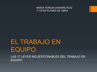 MARIA TERESA DONAIRE RUIZ
              1º CFGS PLANES DE OBRA




EL TRABAJO EN
EQUIPO
LAS 17 LEYES INCUESTIONABLES DEL TRABAJO EN
EQUIPO
 