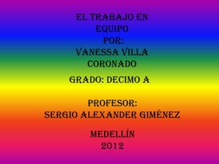 El trabajo en
         equipo
          Por:
     Vanessa Villa
       Coronado
    Grado: Decimo A

        Profesor:
Sergio Alexander Giménez
        Medellín
          2012
 