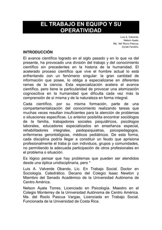 EL TRABAJO EN EQUIPO Y SU
OPERATIVIDAD
Luis A. Valverde,
Nelson Ayala,
Ma. 'del' Rocío Pascua,
Dy'alá Fandiño.
INTRODUCCIÓN
El avance científico logrado en el siglo pasado y en lo que va del
presente, ha provocado una división del trabajo y del conocimiento
científico sin precedentes en la historia de la humanidad. El
acelerado proceso científico que vive el hombre actual lo está
enfrentando con un fenómeno singular: la gran cantidad de
información que posee, lo obliga a especializarse en diferentes
ramas de la ciencia. Esta especialización acelera el avance
científico, pero tiene la particularidad de provocar una atomización
cognoscitiva en la humanidad que dificulta cada vez más la
comprensión de sí misma y de la naturaleza en forma integral.
Cada científico, por su misma formación, parte de una
compartamentalización del conocimiento realizando tareas que
muchas veces resultan insuficientes para la atención de problemas
o situaciones específicas. Lo anterior posibilita encontrar sociólogos
de la familia, trabajadores sociales psiquiátricos, psicólogos
laborales, educadores especializados en enseñanza especial,
rehabilitadores integrales, paidopsiquiatras, psicopedagogos,
enfermeras gerontológicas, médicos pediátricos. De esta forma,
cada disciplina podría llegar a constituir un feudo que aprisiona
profesionalmente el traba jo con individuos, grupos y comunidades,
no permitiendo la adecuada participación de otros profesionales en
el problema o situación.
Es lógico pensar que hay problemas que pueden ser atendidos
desde una óptica unidisciplinaria, pero *
Luis A. Valverde Obando, Lic. En Trabajo Social. Doctor en
Sociología. Catedrático. Decano del Colegio Isaac Newton y
Miembro del Senado Académico de la Universidad Autónoma de
Centro América.
Nelson Ayala Torres, Licenciado en Psicología. Maestro en el
Colegio Monterrey de la Universidad Autónoma de Centro América.
Ma. del Roclo Pascua Vargas, Licenciada en Trabajo Social.
Funcionada de la Universidad de Costa Rica.
 