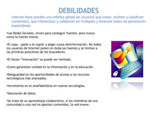 Internet hace posible una interfaz global de usuarios que crean, reciben y clasifican contenidos, que interactúan y colaboran en múltiples y diversas redes de generación espontánea. DEBILIDADES Las Redes Sociales, sirven para conseguir fuentes, pero nunca como la fuente misma. El copy – paste o el copiar y pegar causa desinformación. No todos los usuarios de Internet ponen en duda las fuentes y se limitan a las primeras posiciones de los buscadores. El factor “innovación” se puede ver limitado. Como garantizar calidad en la información y en la educación.  Desigualdad en las oportunidades de acceso a los recursos tecnológicos más avanzados.  Incremento en el analfabetismo en nuevas tecnologías. Saturación de datos. Se trata de un aprendizaje colaborativo, si los miembros de una comunidad o una red no aportan contenidos, la red muere. 