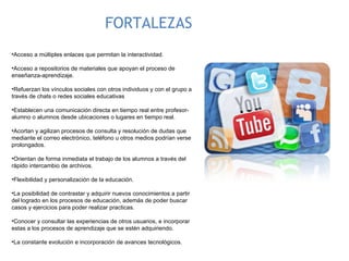 FORTALEZAS Acceso a múltiples enlaces que permitan la interactividad. Acceso a repositorios de materiales que apoyan el proceso de enseñanza-aprendizaje. Refuerzan los vínculos sociales con otros individuos y con el grupo a través de chats o redes sociales educativas Establecen una comunicación directa en tiempo real entre profesor-alumno o alumnos desde ubicaciones o lugares en tiempo real. Acortan y agilizan procesos de consulta y resolución de dudas que mediante el correo electrónico, teléfono u otros medios podrían verse prolongados. Orientan de forma inmediata el trabajo de los alumnos a través del rápido intercambio de archivos. Flexibilidad y personalización de la educación. La posibilidad de contrastar y adquirir nuevos conocimientos a partir del logrado en los procesos de educación, además de poder buscar casos y ejercicios para poder realizar practicas. Conocer y consultar las experiencias de otros usuarios, e incorporar estas a los procesos de aprendizaje que se estén adquiriendo.  La constante evolución e incorporación de avances tecnológicos. 