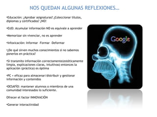 Educación: ¿Aprobar asignaturas? ¿Coleccionar títulos, diplomas y certificados? ¡NO! OJO: Acumular información NO es equivale a aprender Memorizar sin vivenciar, no es aprender Infoxicación: Informar –Formar –Deformar ¿De qué sirven muchos conocimientos si no sabemos ponerlos en práctica? Si transmito información correctamente(estéticamente limpia, explicaciones claras, intuitivas) entonces la aplicación (práctica) es óptima PC + eficaz para almacenar/distribuir y gestionar información y contenidos DESAFÍO: mantener alumnos o miembros de una comunidad interesados lo suficiente. Ofrecer el factor INNOVACIÓN Generar interactividad NOS QUEDAN ALGUNAS REFLEXIONES… 