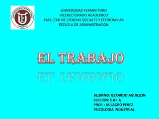UNIVERSIDAD FERMIN TORO
        VICERECTORADO ACADEMICO
FACULTAD DE CIENCIAS SOCIALES Y ECONOMICAS
       ESCUELA DE ADMINISTRACION




                          ALUMNO: GERARDO AGUILLON
                          SECCION: S.A.I.A
                          PROF. : MILAGRO PEREZ
                          PSICOLOGIA INDUSTRIAL
 