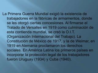 La Primera Guerra Mundial exigió la existencia de
trabajadores en la fábricas de armamentos, donde
se les otorgó ciertas concesiones. Al firmarse el
Tratado de Versalles en 1919 como culminación de
esta contienda mundial, se creó la O.I.T.
(Organización Internacional del Trabajo). La
Constitución de México de 1917, y la de Weimar, en
1919 en Alemania proclamaron los derechos
sociales. En América Latina los primeros países en
incorporar la protección legal de los trabajadores
fueron Uruguay (1934) y Cuba (1940).
 