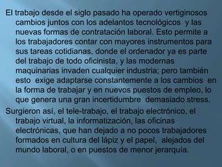 El trabajo desde el siglo pasado ha operado vertiginosos
cambios juntos con los adelantos tecnológicos y las
nuevas formas de contratación laboral. Esto permite a
los trabajadores contar con mayores instrumentos para
sus tareas cotidianas, donde el ordenador ya es parte
del trabajo de todo oficinista, y las modernas
maquinarias invaden cualquier industria; pero también
esto exige adaptarse constantemente a los cambios en
la forma de trabajar y en nuevos puestos de empleo, lo
que genera una gran incertidumbre demasiado stress.
Surgieron así, el tele-trabajo, el trabajo electrónico, el
trabajo virtual, la informatización, las oficinas
electrónicas, que han dejado a no pocos trabajadores
formados en cultura del lápiz y el papel, alejados del
mundo laboral, o en puestos de menor jerarquía.
 