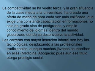 La competitividad se ha vuelto feroz, y la gran afluencia
de la clase media a la universidad, ha creado una
oferta de mano de obra cada vez más calificada, que
exige una constante capacitación en formaciones no
solo de grado sino de postgrados, y amplio
conocimiento de idiomas, dentro del mundo
globalizado donde se desenvuelve la actividad.
Las carreras con mayor inserción laboral son hoy las
tecnológicas, desplazando a las profesionales
tradicionales, aunque muchos jóvenes se inscriben
en ellas (Medicina, Abogacía) pues aun ese titulo
otorga prestigio social.
 