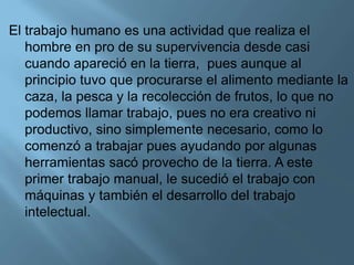 El trabajo humano es una actividad que realiza el
hombre en pro de su supervivencia desde casi
cuando apareció en la tierra, pues aunque al
principio tuvo que procurarse el alimento mediante la
caza, la pesca y la recolección de frutos, lo que no
podemos llamar trabajo, pues no era creativo ni
productivo, sino simplemente necesario, como lo
comenzó a trabajar pues ayudando por algunas
herramientas sacó provecho de la tierra. A este
primer trabajo manual, le sucedió el trabajo con
máquinas y también el desarrollo del trabajo
intelectual.
 