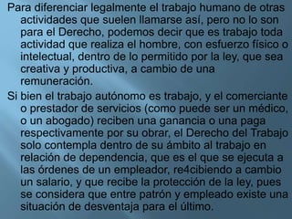 Para diferenciar legalmente el trabajo humano de otras
actividades que suelen llamarse así, pero no lo son
para el Derecho, podemos decir que es trabajo toda
actividad que realiza el hombre, con esfuerzo físico o
intelectual, dentro de lo permitido por la ley, que sea
creativa y productiva, a cambio de una
remuneración.
Si bien el trabajo autónomo es trabajo, y el comerciante
o prestador de servicios (como puede ser un médico,
o un abogado) reciben una ganancia o una paga
respectivamente por su obrar, el Derecho del Trabajo
solo contempla dentro de su ámbito al trabajo en
relación de dependencia, que es el que se ejecuta a
las órdenes de un empleador, re4cibiendo a cambio
un salario, y que recibe la protección de la ley, pues
se considera que entre patrón y empleado existe una
situación de desventaja para el último.
 