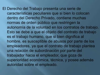 El Derecho del Trabajo presenta una serie de
características peculiares que si bien lo colocan
dentro del Derecho Privado, contiene muchas
normas de orden público que restringen la
autonomía de la voluntad en los contratos de trabajo.
Esto se debe a que el objeto del contrato de trabajo
es el trabajo humano, que si bien dignifica al
hombre, es susceptible de abusos por parte de los
empleadores, ya que el contrato de trabajo plantea
una relación de subordinación por parte del
trabajador hacia el empleador, que goza de
superioridad económica, técnica, y posee además
autoridad sobre el empleado.
 