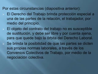 Por estas circunstancias (diapositiva anterior):
 El Derecho del Trabajo brinda protección especial a
una de las partes de la relación, el trabajador, por
medio del principio.
 El objeto del contrato del trabajo no es susceptible
de sustitución, y debe ser libre y por cuenta ajena,
para que quede bajo la órbita del Derecho Laboral.
 Se brinda la posibilidad de que las partes se dicten
sus propias normas laborales, a través de los
Convenios Colectivos de Trabajo, por medio de la
negociación colectiva.
 