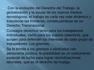  Con la evolución del Derecho del Trabajo, la
globalización y la ayuda de los nuevos medios
tecnológicos, el trabajo es cada vez más dinámico y
trasciende las fronteras, constituyéndose en un
Derecho Transnacional.
 Consagra derechos tanto para los trabajadores
individuales, como para los sujetos colectivos, que
surgen para defender los intereses de cada grupo de
trabajadores: Los gremios.
 Se le brinda a los gremios o sindicatos con
personería jurídica, la posibilidad de un instrumento
especial de lucha para lograr reivindicaciones
laborales, que es el derecho de huelga.
 