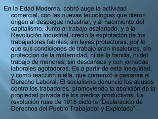 En la Edad Moderna, cobró auge la actividad
comercial, con las nuevas tecnologías que dieron
origen al despegue industrial, y al nacimiento del
capitalismo. Junto al trabajo asalariado, y a la
Revolución Industrial, creció la explotación de los
trabajadores fabriles, sin leyes protectoras, por lo
que sus condiciones de trabajo eran insalubres, sin
proteccion de la maternidad, ni de la familia, ni del
trabajo de menores; sin descansos y con jornadas
laborales agotadoras. Es a partir de esta inequidad,
y como reacción a ella, que comenzó a gestarse el
Derecho Laboral. El socialismo denuncio los abusos
contra los trabadores, promoviendo la abolición de la
propiedad privada de los medios productivos. La
revolución rusa de 1918 dictó la “Declaración de
Derechos del Pueblo Trabajador y Explotado”.
 