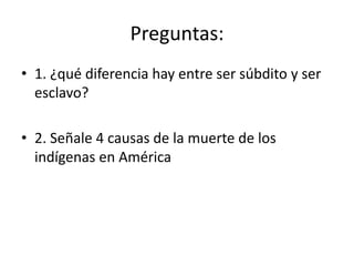 Preguntas:
• 1. ¿qué diferencia hay entre ser súbdito y ser
esclavo?
• 2. Señale 4 causas de la muerte de los
indígenas en América
 