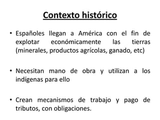 Contexto histórico
• Españoles llegan a América con el fin de
explotar económicamente las tierras
(minerales, productos agrícolas, ganado, etc)
• Necesitan mano de obra y utilizan a los
indígenas para ello
• Crean mecanismos de trabajo y pago de
tributos, con obligaciones.
 