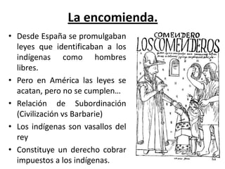 La encomienda.
• Desde España se promulgaban
leyes que identificaban a los
indígenas como hombres
libres.
• Pero en América las leyes se
acatan, pero no se cumplen…
• Relación de Subordinación
(Civilización vs Barbarie)
• Los indígenas son vasallos del
rey
• Constituye un derecho cobrar
impuestos a los indígenas.
 
