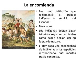 La encomienda
• Fue una institución que
reglamentó el trabajo
indígena al servicio del
Español.
• Basado en:
• Los indígenas debían pagar
tributo al rey, como no tenían
como pagar, debían dar su
fuerza de trabajo.
• El Rey daba una encomienda
de indígenas a los españoles
reconociendo sus méritos
tras la conquista.
 