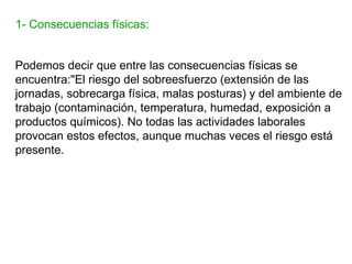 1- Consecuencias físicas:


Podemos decir que entre las consecuencias físicas se
encuentra:"El riesgo del sobreesfuerzo (extensión de las
jornadas, sobrecarga física, malas posturas) y del ambiente de
trabajo (contaminación, temperatura, humedad, exposición a
productos químicos). No todas las actividades laborales
provocan estos efectos, aunque muchas veces el riesgo está
presente.
 