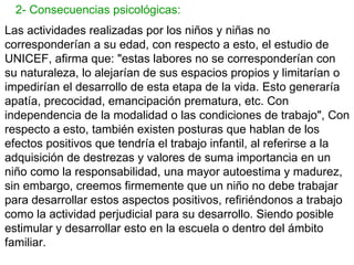 2- Consecuencias psicológicas:
Las actividades realizadas por los niños y niñas no
corresponderían a su edad, con respecto a esto, el estudio de
UNICEF, afirma que: "estas labores no se corresponderían con
su naturaleza, lo alejarían de sus espacios propios y limitarían o
impedirían el desarrollo de esta etapa de la vida. Esto generaría
apatía, precocidad, emancipación prematura, etc. Con
independencia de la modalidad o las condiciones de trabajo", Con
respecto a esto, también existen posturas que hablan de los
efectos positivos que tendría el trabajo infantil, al referirse a la
adquisición de destrezas y valores de suma importancia en un
niño como la responsabilidad, una mayor autoestima y madurez,
sin embargo, creemos firmemente que un niño no debe trabajar
para desarrollar estos aspectos positivos, refiriéndonos a trabajo
como la actividad perjudicial para su desarrollo. Siendo posible
estimular y desarrollar esto en la escuela o dentro del ámbito
familiar.
 