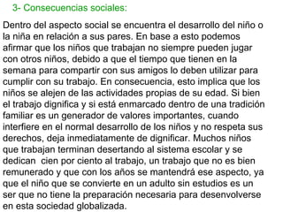 3- Consecuencias sociales:
Dentro del aspecto social se encuentra el desarrollo del niño o
la niña en relación a sus pares. En base a esto podemos
afirmar que los niños que trabajan no siempre pueden jugar
con otros niños, debido a que el tiempo que tienen en la
semana para compartir con sus amigos lo deben utilizar para
cumplir con su trabajo. En consecuencia, esto implica que los
niños se alejen de las actividades propias de su edad. Si bien
el trabajo dignifica y si está enmarcado dentro de una tradición
familiar es un generador de valores importantes, cuando
interfiere en el normal desarrollo de los niños y no respeta sus
derechos, deja inmediatamente de dignificar. Muchos niños
que trabajan terminan desertando al sistema escolar y se
dedican cien por ciento al trabajo, un trabajo que no es bien
remunerado y que con los años se mantendrá ese aspecto, ya
que el niño que se convierte en un adulto sin estudios es un
ser que no tiene la preparación necesaria para desenvolverse
en esta sociedad globalizada.
 