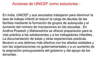 Acciones de UNICEF como soluciones :

En India, UNICEF y sus asociados trabajaron para disminuir la
tasa de trabajo infantil al reducir la carga de deudas de las
familias mediante la formación de grupos de autoayuda y el
aumento del número de inscripciones en las escuelas . En
Andhra Pradesh y Maharashtra se ofreció preparación para la
vida práctica a las adolescentes y a los trabajadores infantiles .
La documentación de éstas y otras experiencias positivas
llevaron a una defensa más efectiva con los aliados estatales y
con las organizaciones no gubernamentales y a un aumento de
la asignación presupuestaria del gobierno y del apoyo de los
donantes .
 