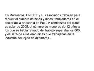 En Marruecos, UNICEF y sus asociados trabajan para
reducir el número de niñas y niños trabajadores en el
sector de la artesanía de Fez . A comienzos del curso
es colar de 2005, el número de menores de 12 años a
los que se había retirado del trabajo superaba los 600,
y el 80 % de ellos eran niñas que trabajaban en la
industria del tejido de alfombras .
 