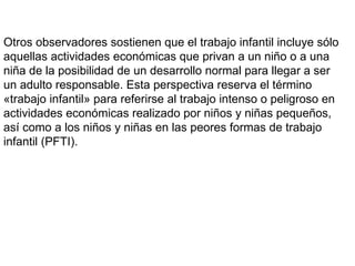 Otros observadores sostienen que el trabajo infantil incluye sólo
aquellas actividades económicas que privan a un niño o a una
niña de la posibilidad de un desarrollo normal para llegar a ser
un adulto responsable. Esta perspectiva reserva el término
«trabajo infantil» para referirse al trabajo intenso o peligroso en
actividades económicas realizado por niños y niñas pequeños,
así como a los niños y niñas en las peores formas de trabajo
infantil (PFTI).
 