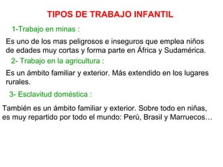 TIPOS DE TRABAJO INFANTIL
  1-Trabajo en minas :
 Es uno de los mas peligrosos e inseguros que emplea niños
 de edades muy cortas y forma parte en África y Sudamérica.
  2- Trabajo en la agricultura :
 Es un ámbito familiar y exterior. Más extendido en los lugares
 rurales.
  3- Esclavitud doméstica :
También es un ámbito familiar y exterior. Sobre todo en niñas,
es muy repartido por todo el mundo: Perú, Brasil y Marruecos…
 
