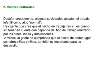 2- Valores culturales :


Desafortunadamente, algunas sociedades aceptan el trabajo
infantil como algo “normal”:
Hay gente que cree que el hecho de trabajar en sí, es bueno,
sin tener en cuenta que depende del tipo de trabajo realizado
por los niños, niñas y adolescentes.
 A veces, la gente no comprende que el hecho de poder jugar
con otros niños y niñas, también es importante para su
desarrollo.
 