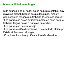 3- Inestabilidad en el hogar :

Si la situación en el hogar no es segura o estable, hay
mayores probabilidades de que los niños, niñas y
adolescentes tengan que trabajar. Puede ser porque:
•Los padres no están suficientemente en casa porque
trabajan largas horas o trabajan de noche.
•Los padres no tienen trabajo.
•Los padres están divorciados o pelean todo el tiempo.
Existe violencia en el hogar.
•O incluso, los niños y niñas sufren de abandono.
 