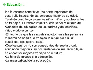 4- Educación :

 Ir a la escuela constituye una parte importante del
 desarrollo integral de las personas menores de edad.
 También contribuye a que los niños, niñas y adolescentes
 no trabajen. El trabajo infantil puede ser el resultado de:
 •Una falta de educación de los padres y de los niños,
 niñas y adolescentes.
 •El hecho de que las escuelas no otorgan a las personas
 menores de edad que trabajan la mitad del día, la
 posibilidad de asistir a clase.
 •Que los padres no son conscientes de que la propia
 educación mejorará las posibilidades de sus hijos o hijas
 de encontrar mejores trabajos en el futuro.
 •La falta de acceso a la educación.
 •La mala calidad de la educación.
 