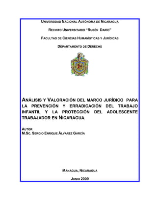 UNIVERSIDAD NACIONAL AUTÓNOMA DE NICARAGUA

              RECINTO UNIVERSITARIO “RUBÉN DARÍO”

          FACULTAD DE CIENCIAS HUMANÍSTICAS Y JURÍDICAS

                   DEPARTAMENTO DE DERECHO




ANÁLISIS Y VALORACIÓN DEL MARCO JURÍDICO
                                    PARA
LA PREVENCIÓN Y ERRADICACIÓN DEL TRABAJO
INFANTIL Y LA PROTECCIÓN DEL ADOLESCENTE
TRABAJADOR EN NICARAGUA.

AUTOR
M.SC. SERGIO ENRIQUE ÁLVAREZ GARCÍA




                      MANAGUA, NICARAGUA

                           JUNIO 2009
 