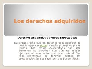 Los derechos adquiridos 
Derechos Adquiridos Vs Meras Expectativas 
Duvergier afirma que los derechos adquiridos son de 
posible ejercicio actual y están protegidos por el 
Estado. Las meras expectativas son solo 
gérmenes de derechos que aún no pueden 
ejercerse ni cuentan con protección estatal. Son 
solo esperanzas de tenerlos cuando los 
presupuestos legales sean reunidos por su titular. 
 