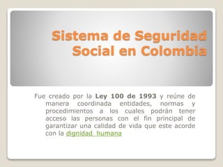 Sistema de Seguridad 
Social en Colombia 
Fue creado por la Ley 100 de 1993 y reúne de 
manera coordinada entidades, normas y 
procedimientos a los cuales podrán tener 
acceso las personas con el fin principal de 
garantizar una calidad de vida que este acorde 
con la dignidad_humana 
 