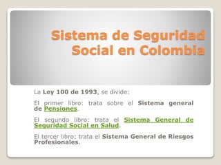 Sistema de Seguridad 
Social en Colombia 
La Ley 100 de 1993, se divide: 
El primer libro: trata sobre el Sistema general 
de Pensiones. 
El segundo libro: trata el Sistema General de 
Seguridad Social en Salud. 
El tercer libro: trata el Sistema General de Riesgos 
Profesionales. 
 