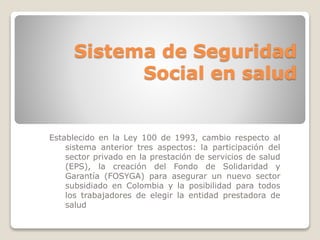 Sistema de Seguridad 
Social en salud 
Establecido en la Ley 100 de 1993, cambio respecto al 
sistema anterior tres aspectos: la participación del 
sector privado en la prestación de servicios de salud 
(EPS), la creación del Fondo de Solidaridad y 
Garantía (FOSYGA) para asegurar un nuevo sector 
subsidiado en Colombia y la posibilidad para todos 
los trabajadores de elegir la entidad prestadora de 
salud 
 