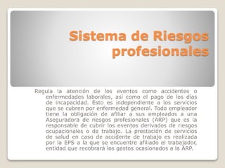 Sistema de Riesgos 
profesionales 
Regula la atención de los eventos como accidentes o 
enfermedades laborales, así como el pago de los días 
de incapacidad. Esto es independiente a los servicios 
que se cubren por enfermedad general. Todo empleador 
tiene la obligación de afiliar a sus empleados a una 
Aseguradora de riesgos profesionales (ARP) que es la 
responsable de cubrir los eventos derivados de riesgos 
ocupacionales o de trabajo. La prestación de servicios 
de salud en caso de accidente de trabajo es realizada 
por la EPS a la que se encuentre afiliado el trabajador, 
entidad que recobrará los gastos ocasionados a la ARP. 
 