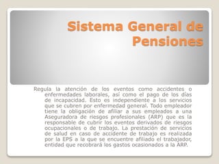 Sistema General de 
Pensiones 
Regula la atención de los eventos como accidentes o 
enfermedades laborales, así como el pago de los días 
de incapacidad. Esto es independiente a los servicios 
que se cubren por enfermedad general. Todo empleador 
tiene la obligación de afiliar a sus empleados a una 
Aseguradora de riesgos profesionales (ARP) que es la 
responsable de cubrir los eventos derivados de riesgos 
ocupacionales o de trabajo. La prestación de servicios 
de salud en caso de accidente de trabajo es realizada 
por la EPS a la que se encuentre afiliado el trabajador, 
entidad que recobrará los gastos ocasionados a la ARP. 
 