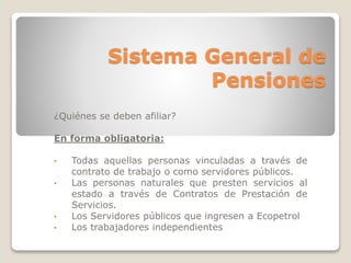 Sistema General de 
Pensiones 
¿Quiénes se deben afiliar? 
En forma obligatoria: 
• Todas aquellas personas vinculadas a través de 
contrato de trabajo o como servidores públicos. 
• Las personas naturales que presten servicios al 
estado a través de Contratos de Prestación de 
Servicios. 
• Los Servidores públicos que ingresen a Ecopetrol 
• Los trabajadores independientes 
 