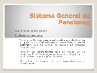 Sistema General de 
Pensiones 
¿Quiénes se deben afiliar? 
En forma voluntaria: 
Todas aquellas personas naturales residentes en 
el país y los Colombianos domiciliados en el 
exterior, que no tengan la calidad de afiliados 
obligatorios. 
También los extranjeros que en virtud de un 
contrato de trabajo permanezcan en el país y no 
estén cubiertos por algún régimen. 
Se afilian a través de sus agremiaciones o 
asociaciones. 
 