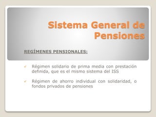 Sistema General de 
Pensiones 
REGÍMENES PENSIONALES: 
 Régimen solidario de prima media con prestación 
definida, que es el mismo sistema del ISS 
 Régimen de ahorro individual con solidaridad, o 
fondos privados de pensiones 
 