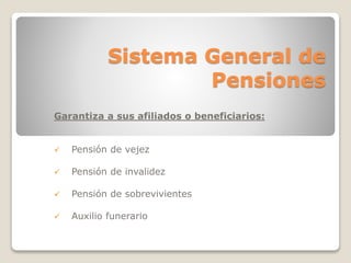 Sistema General de 
Pensiones 
Garantiza a sus afiliados o beneficiarios: 
 Pensión de vejez 
 Pensión de invalidez 
 Pensión de sobrevivientes 
 Auxilio funerario 
 