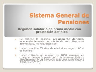 Sistema General de 
Pensiones 
Régimen solidario de prima media con 
prestación definida 
 Se obtiene la pensión, previamente definida, 
independientemente del monto de las cotizaciones 
acumuladas, los requisitos son: 
1. Haber cumplido 55 años de edad si es mujer o 60 si 
es hombre 
1. Haber cotizado un mínimo de 1000 semanas en 
cualquier tiempo (a partir del 1 de enero de 2006 se 
incrementara en 25 semanas cada año hasta llegar a 
1300 en el 2015) 
 