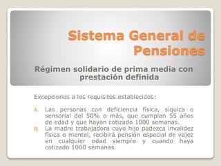 Sistema General de 
Pensiones 
Régimen solidario de prima media con 
prestación definida 
Excepciones a los requisitos establecidos: 
A. Las personas con deficiencia física, síquica o 
sensorial del 50% o más, que cumplan 55 años 
de edad y que hayan cotizado 1000 semanas. 
B. La madre trabajadora cuyo hijo padezca invalidez 
física o mental, recibirá pensión especial de vejez 
en cualquier edad siempre y cuando haya 
cotizado 1000 semanas. 
