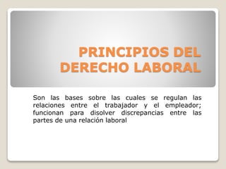 PRINCIPIOS DEL 
DERECHO LABORAL 
Son las bases sobre las cuales se regulan las 
relaciones entre el trabajador y el empleador; 
funcionan para disolver discrepancias entre las 
partes de una relación laboral 
 