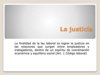 La justicia 
La finalidad de la lay laboral es lograr la justicia en 
las relaciones que surgen entre empleadores y 
trabajadores, dentro de un espíritu de coordinación 
económica y equilibrio social (Art. 1 Código laboral) 
 